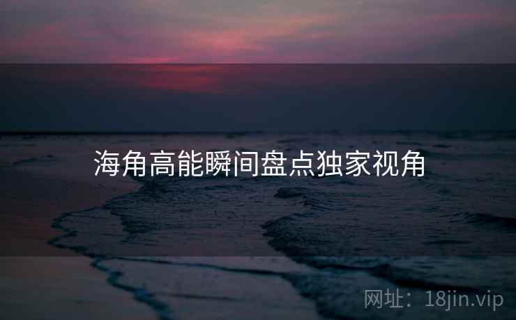 海角高能瞬间盘点独家视角